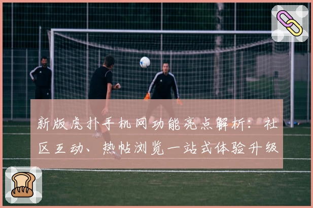新版虎扑手机网功能亮点解析：社区互动、热帖浏览一站式体验升级