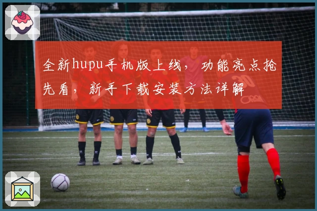 全新hupu手机版上线，功能亮点抢先看，新手下载安装方法详解