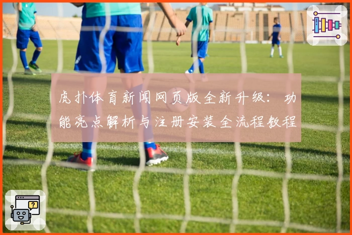 虎扑体育新闻网页版全新升级：功能亮点解析与注册安装全流程教程