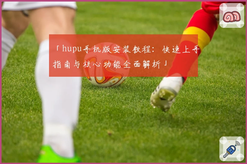 「hupu手机版安装教程：快速上手指南与核心功能全面解析」
