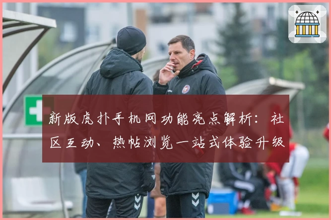 新版虎扑手机网功能亮点解析：社区互动、热帖浏览一站式体验升级