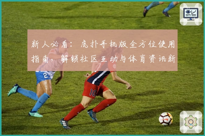 新人必看：虎扑手机版全方位使用指南，解锁社区互动与体育资讯新体验