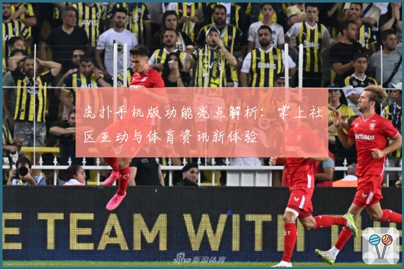 虎扑手机版功能亮点解析：掌上社区互动与体育资讯新体验