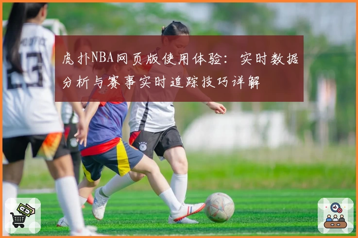 虎扑NBA网页版使用体验：实时数据分析与赛事实时追踪技巧详解