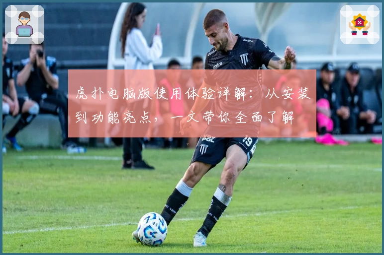 虎扑电脑版使用体验详解：从安装到功能亮点，一文带你全面了解