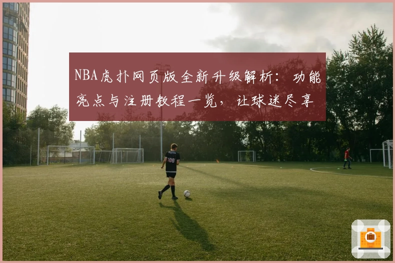 NBA虎扑网页版全新升级解析：功能亮点与注册教程一览，让球迷尽享极致使用体验