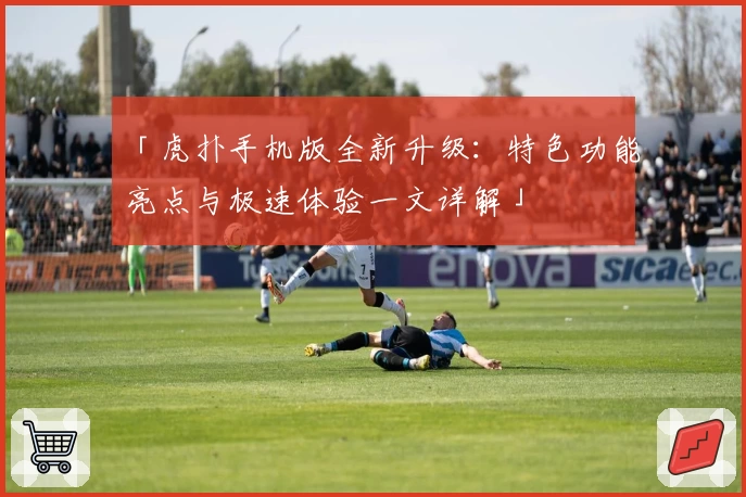 「虎扑手机版全新升级:特色功能亮点与极速体验一文详解」