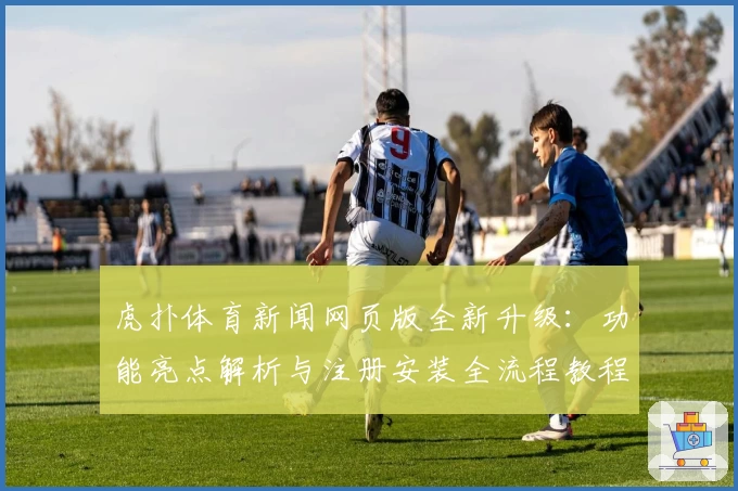 虎扑体育新闻网页版全新升级：功能亮点解析与注册安装全流程教程