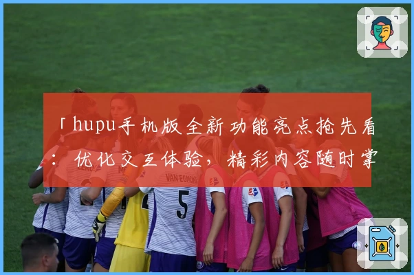 「hupu手机版全新功能亮点抢先看：优化交互体验，精彩内容随时掌握」