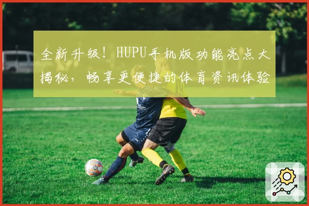 全新升级！HUPU手机版功能亮点大揭秘，畅享更便捷的体育资讯体验