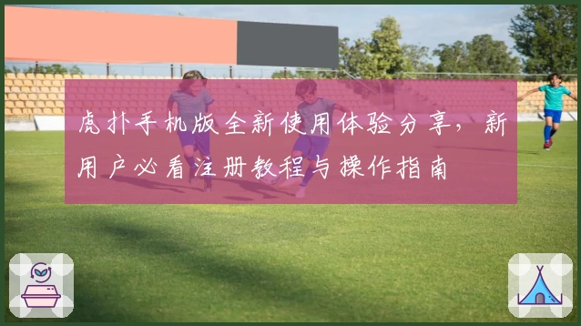虎扑手机版全新使用体验分享，新用户必看注册教程与操作指南