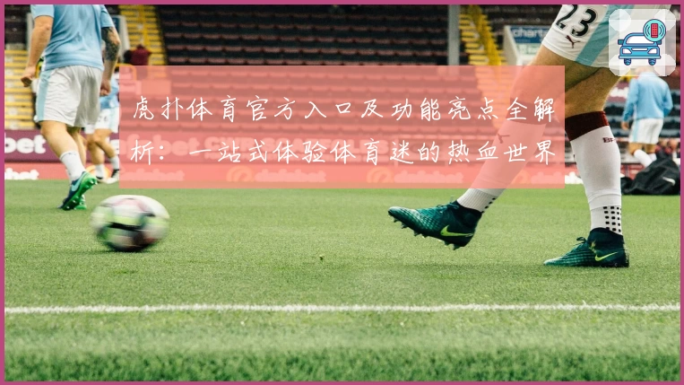虎扑体育官方入口及功能亮点全解析：一站式体验体育迷的热血世界