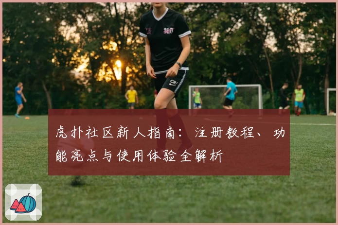 虎扑社区新人指南：注册教程、功能亮点与使用体验全解析