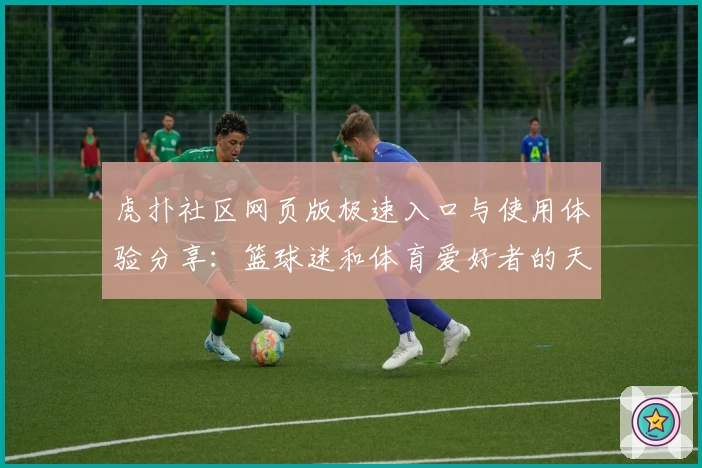 虎扑社区网页版极速入口与使用体验分享：篮球迷和体育爱好者的天堂