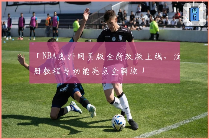 「NBA虎扑网页版全新改版上线，注册教程与功能亮点全解读」