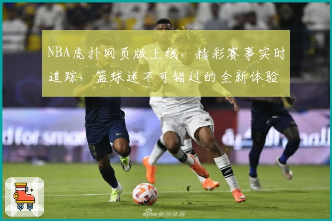 NBA虎扑网页版上线，精彩赛事实时追踪，篮球迷不可错过的全新体验