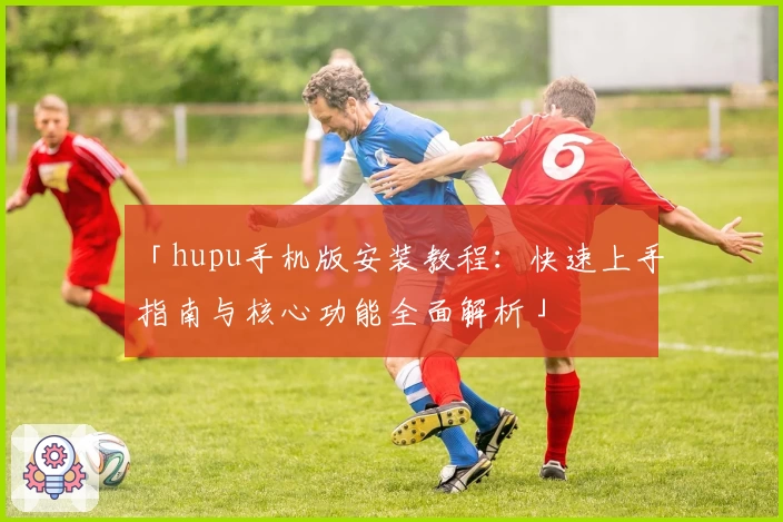 「hupu手机版安装教程：快速上手指南与核心功能全面解析」