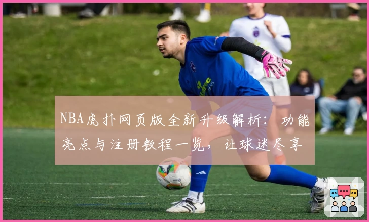 NBA虎扑网页版全新升级解析：功能亮点与注册教程一览，让球迷尽享极致使用体验