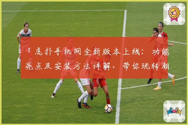 「虎扑手机网全新版本上线：功能亮点及安装方法详解，带你玩转潮流社区」