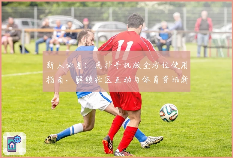 新人必看：虎扑手机版全方位使用指南，解锁社区互动与体育资讯新体验