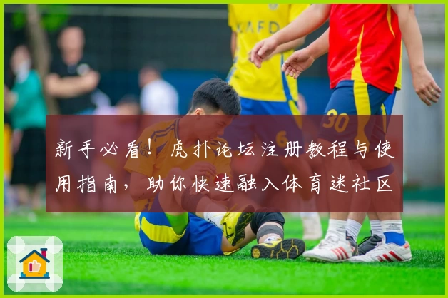 新手必看！虎扑论坛注册教程与使用指南，助你快速融入体育迷社区