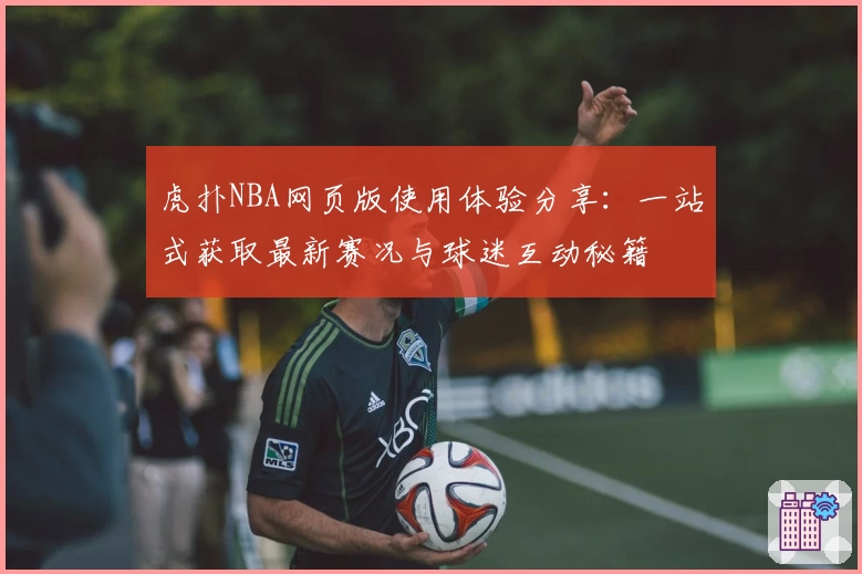 虎扑NBA网页版使用体验分享：一站式获取最新赛况与球迷互动秘籍