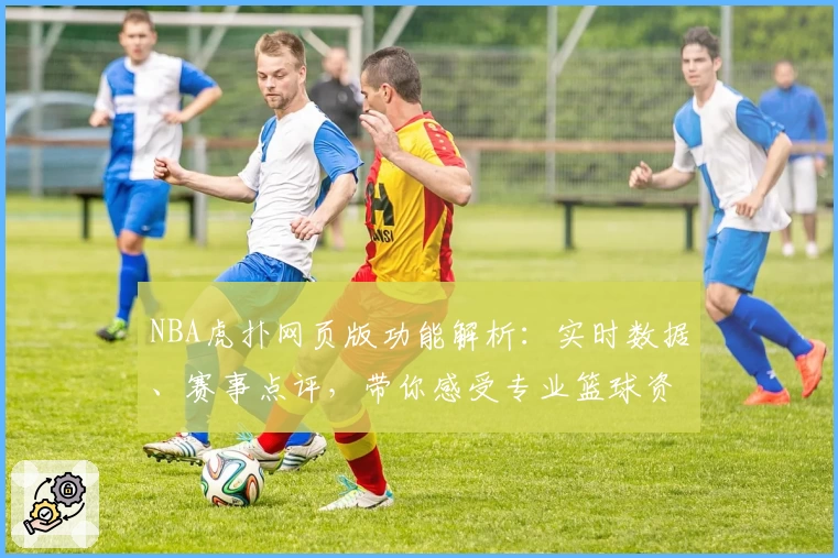 NBA虎扑网页版功能解析：实时数据、赛事点评，带你感受专业篮球资讯魅力