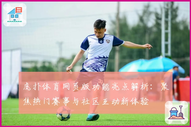 虎扑体育网页版功能亮点解析：聚焦热门赛事与社区互动新体验