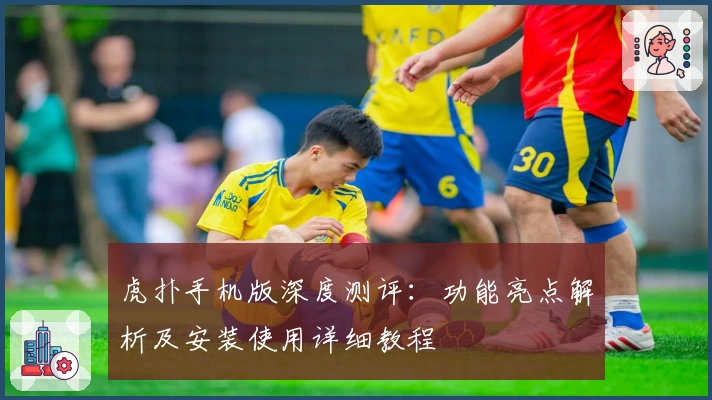 虎扑手机版深度测评：功能亮点解析及安装使用详细教程